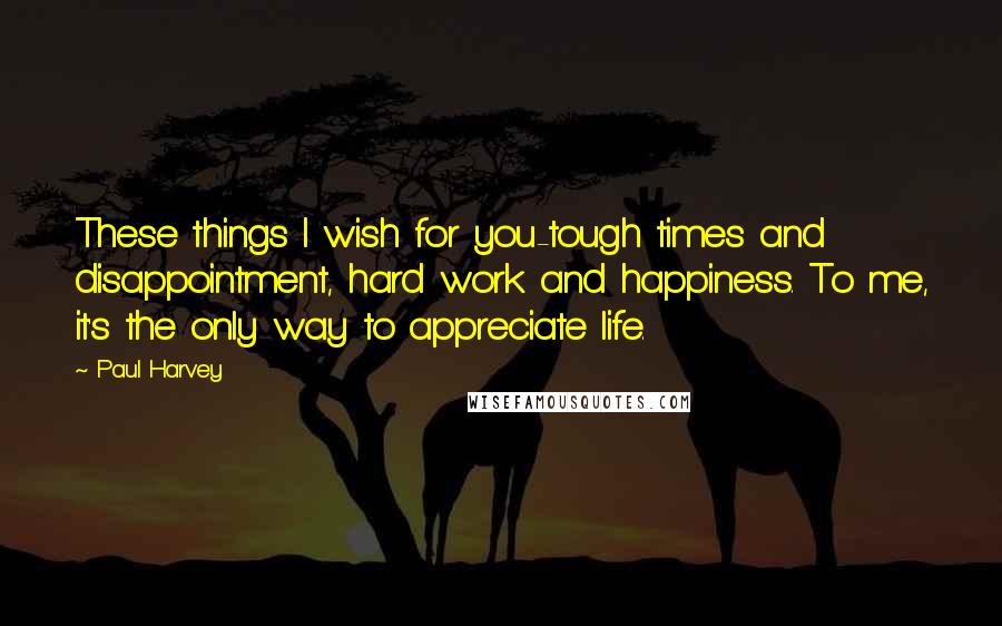 Paul Harvey Quotes: These things I wish for you-tough times and disappointment, hard work and happiness. To me, it's the only way to appreciate life.