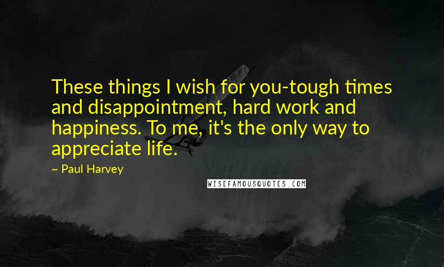 Paul Harvey Quotes: These things I wish for you-tough times and disappointment, hard work and happiness. To me, it's the only way to appreciate life.