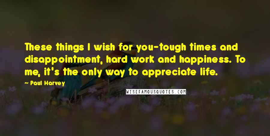 Paul Harvey Quotes: These things I wish for you-tough times and disappointment, hard work and happiness. To me, it's the only way to appreciate life.