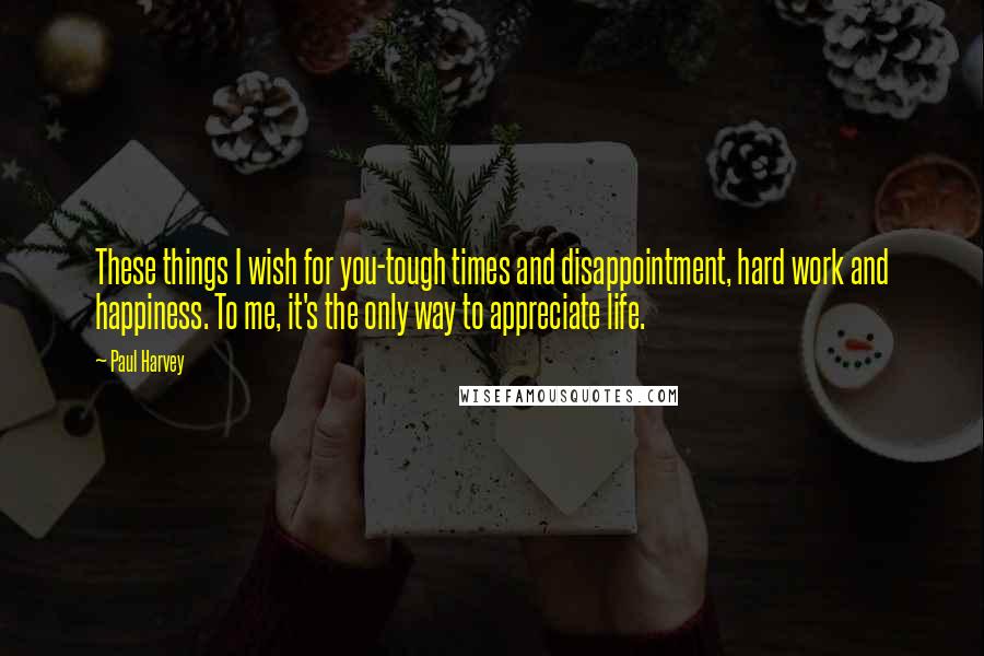 Paul Harvey Quotes: These things I wish for you-tough times and disappointment, hard work and happiness. To me, it's the only way to appreciate life.