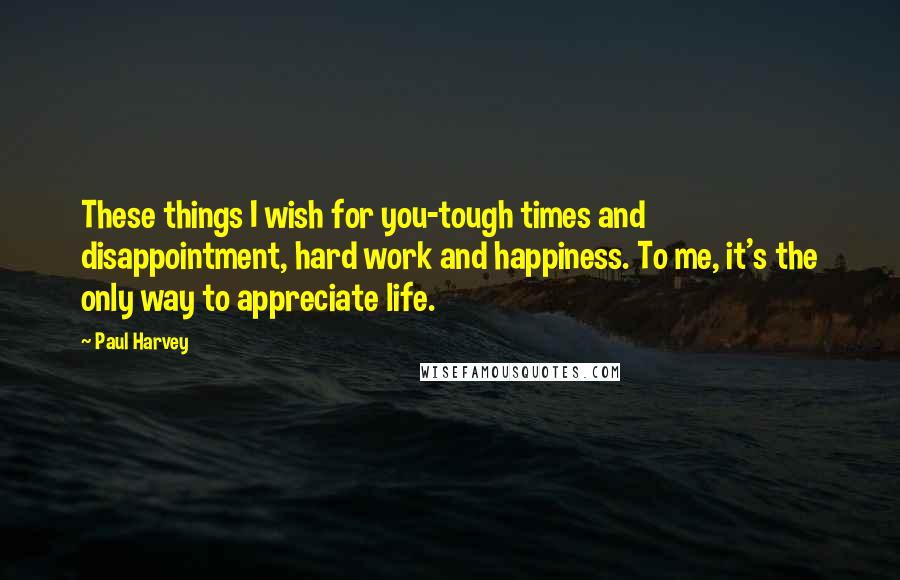 Paul Harvey Quotes: These things I wish for you-tough times and disappointment, hard work and happiness. To me, it's the only way to appreciate life.