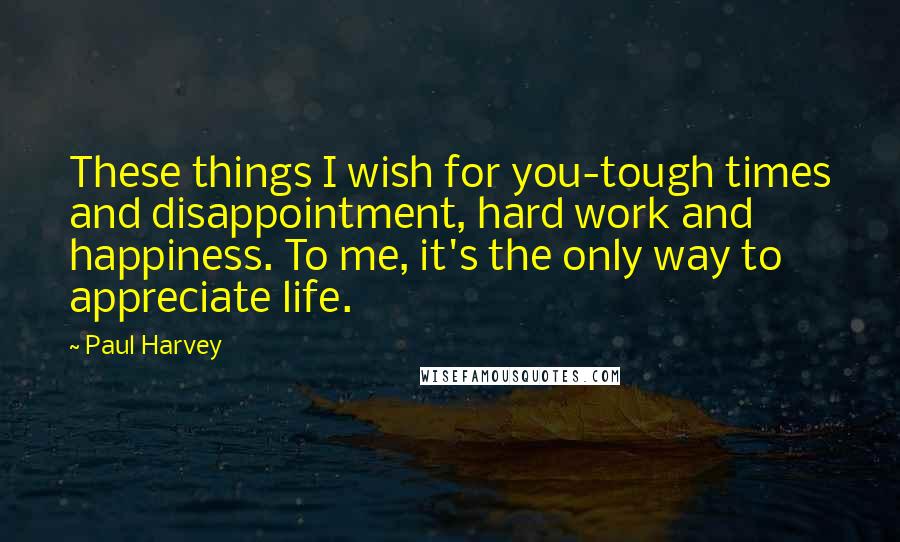 Paul Harvey Quotes: These things I wish for you-tough times and disappointment, hard work and happiness. To me, it's the only way to appreciate life.