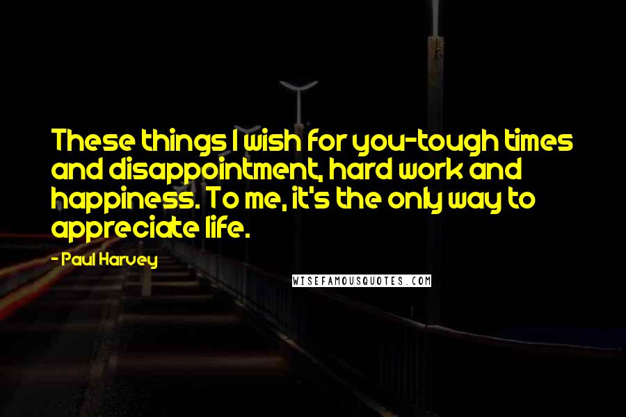 Paul Harvey Quotes: These things I wish for you-tough times and disappointment, hard work and happiness. To me, it's the only way to appreciate life.