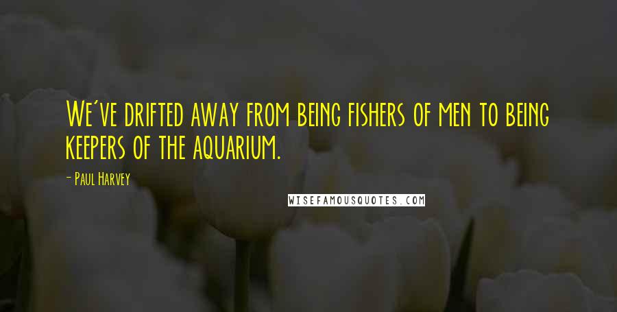 Paul Harvey Quotes: We've drifted away from being fishers of men to being keepers of the aquarium.