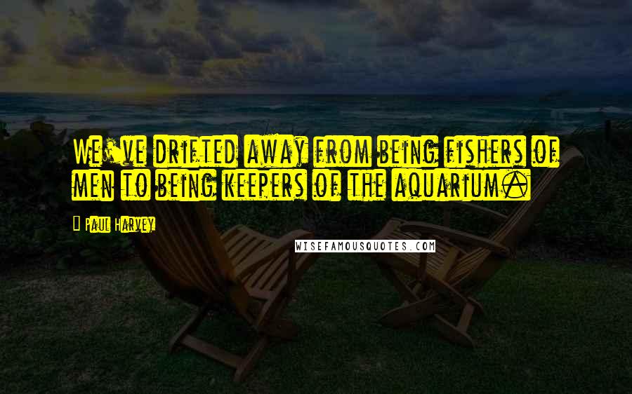 Paul Harvey Quotes: We've drifted away from being fishers of men to being keepers of the aquarium.