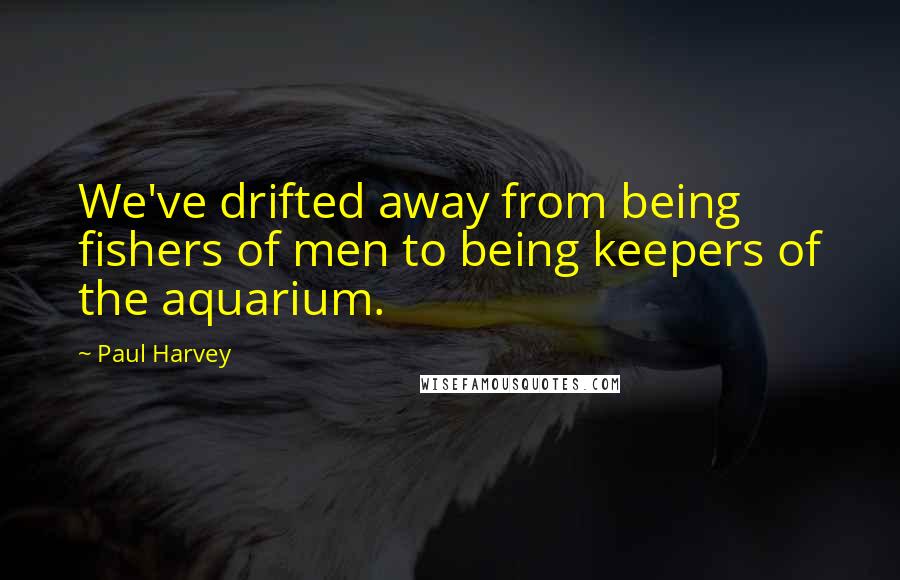 Paul Harvey Quotes: We've drifted away from being fishers of men to being keepers of the aquarium.