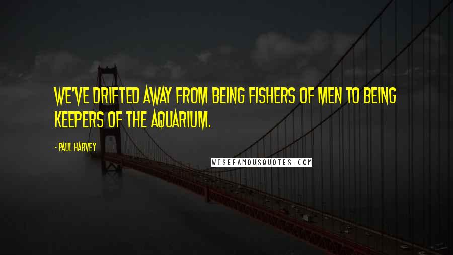 Paul Harvey Quotes: We've drifted away from being fishers of men to being keepers of the aquarium.