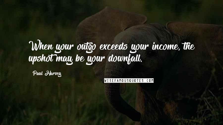 Paul Harvey Quotes: When your outgo exceeds your income, the upshot may be your downfall.