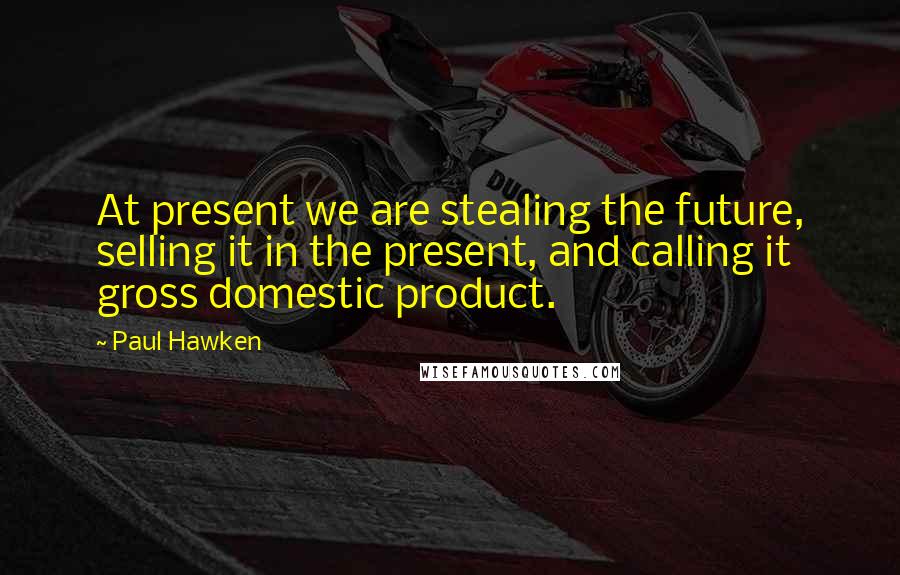 Paul Hawken Quotes: At present we are stealing the future, selling it in the present, and calling it gross domestic product.