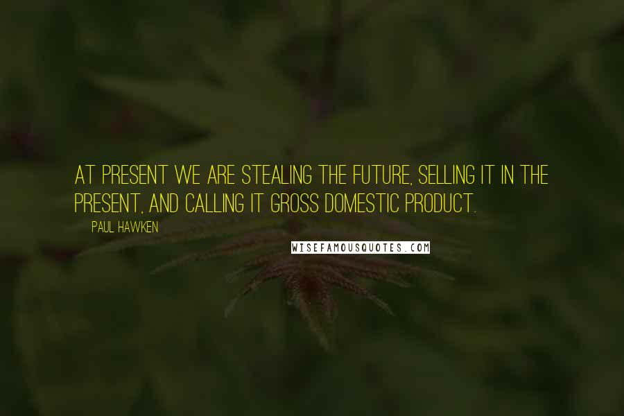 Paul Hawken Quotes: At present we are stealing the future, selling it in the present, and calling it gross domestic product.