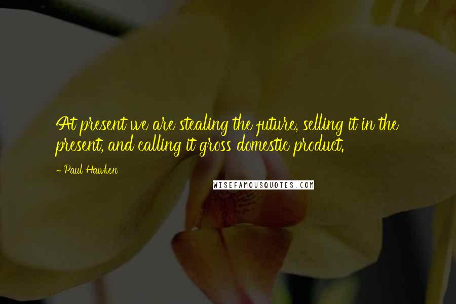 Paul Hawken Quotes: At present we are stealing the future, selling it in the present, and calling it gross domestic product.