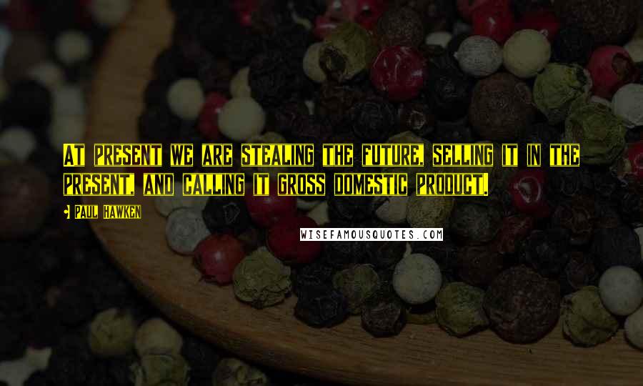 Paul Hawken Quotes: At present we are stealing the future, selling it in the present, and calling it gross domestic product.