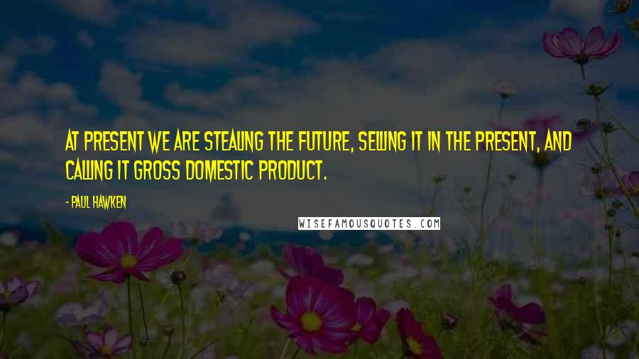 Paul Hawken Quotes: At present we are stealing the future, selling it in the present, and calling it gross domestic product.