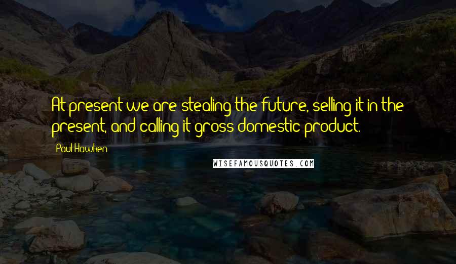 Paul Hawken Quotes: At present we are stealing the future, selling it in the present, and calling it gross domestic product.