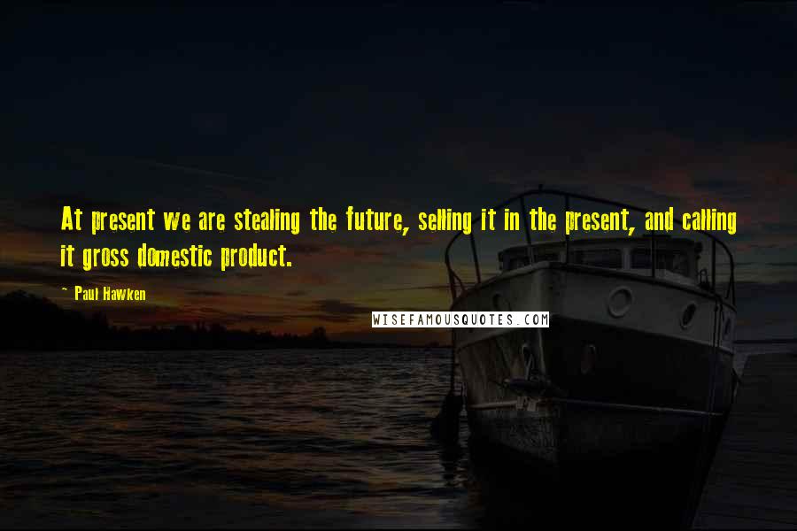 Paul Hawken Quotes: At present we are stealing the future, selling it in the present, and calling it gross domestic product.