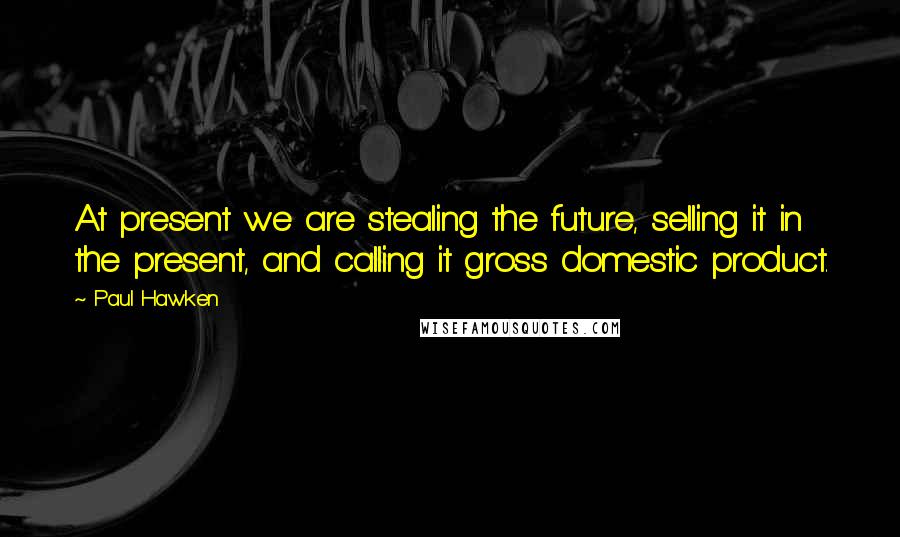 Paul Hawken Quotes: At present we are stealing the future, selling it in the present, and calling it gross domestic product.