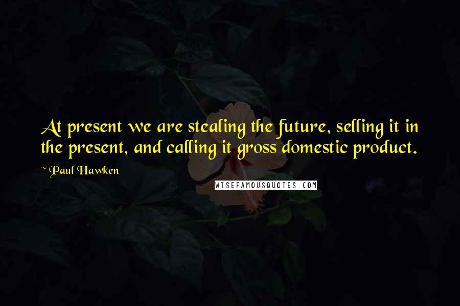 Paul Hawken Quotes: At present we are stealing the future, selling it in the present, and calling it gross domestic product.