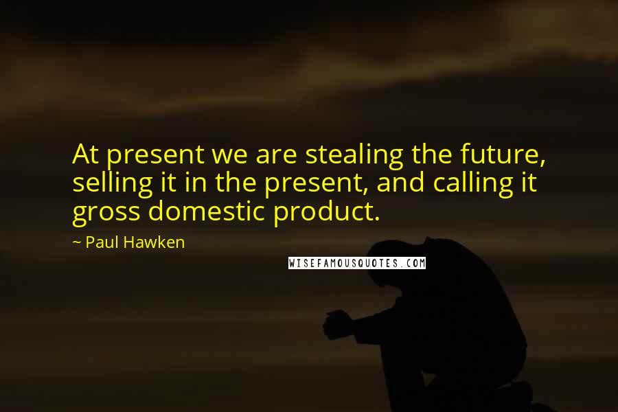 Paul Hawken Quotes: At present we are stealing the future, selling it in the present, and calling it gross domestic product.