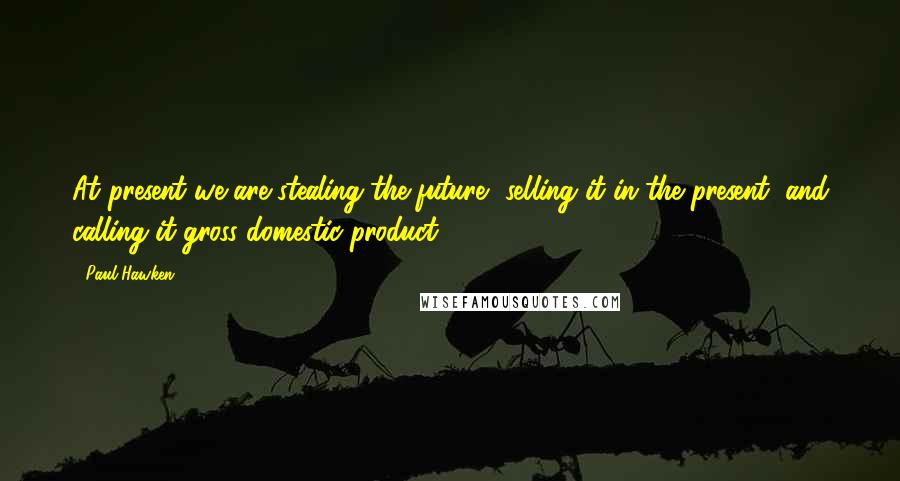 Paul Hawken Quotes: At present we are stealing the future, selling it in the present, and calling it gross domestic product.