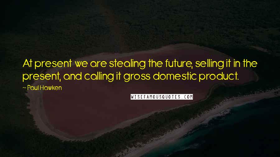 Paul Hawken Quotes: At present we are stealing the future, selling it in the present, and calling it gross domestic product.