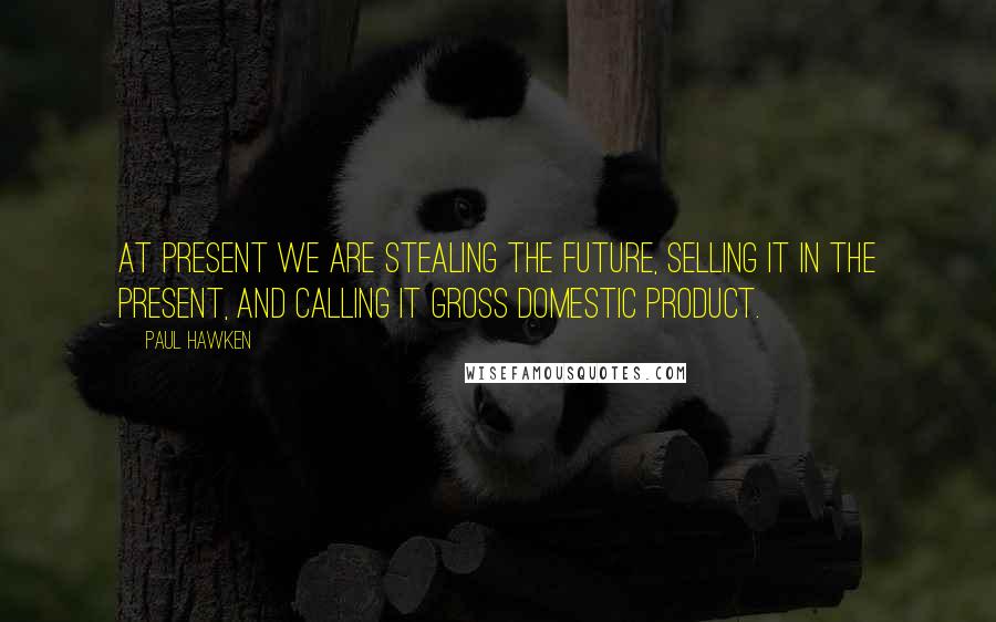 Paul Hawken Quotes: At present we are stealing the future, selling it in the present, and calling it gross domestic product.