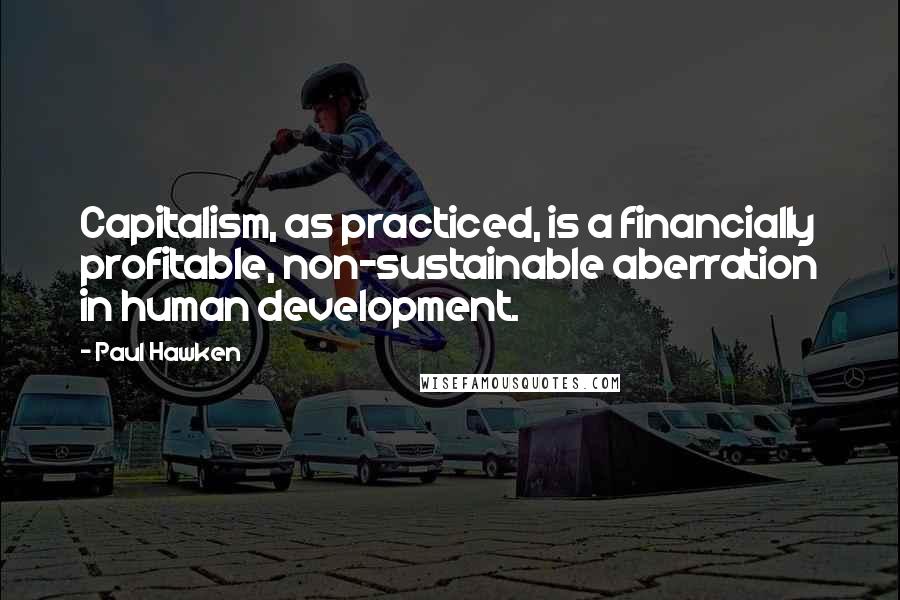 Paul Hawken Quotes: Capitalism, as practiced, is a financially profitable, non-sustainable aberration in human development.