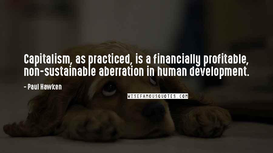 Paul Hawken Quotes: Capitalism, as practiced, is a financially profitable, non-sustainable aberration in human development.