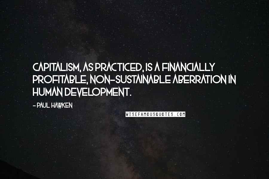 Paul Hawken Quotes: Capitalism, as practiced, is a financially profitable, non-sustainable aberration in human development.