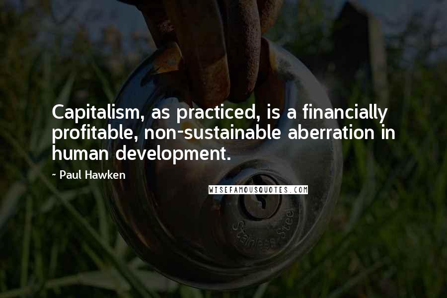 Paul Hawken Quotes: Capitalism, as practiced, is a financially profitable, non-sustainable aberration in human development.