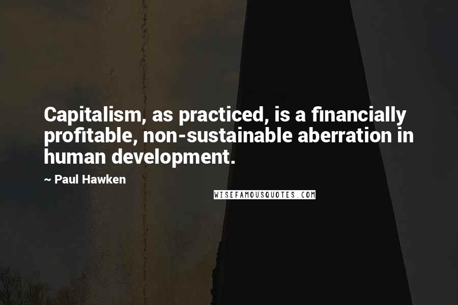 Paul Hawken Quotes: Capitalism, as practiced, is a financially profitable, non-sustainable aberration in human development.