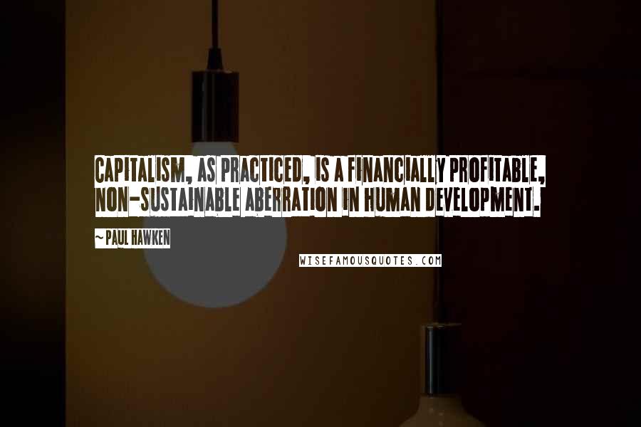 Paul Hawken Quotes: Capitalism, as practiced, is a financially profitable, non-sustainable aberration in human development.