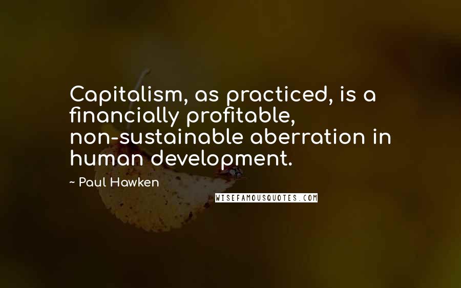 Paul Hawken Quotes: Capitalism, as practiced, is a financially profitable, non-sustainable aberration in human development.