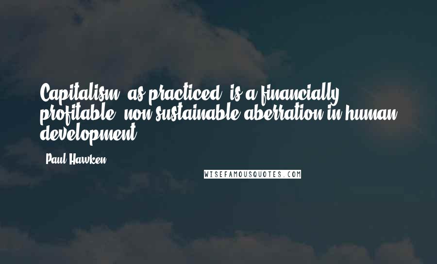 Paul Hawken Quotes: Capitalism, as practiced, is a financially profitable, non-sustainable aberration in human development.