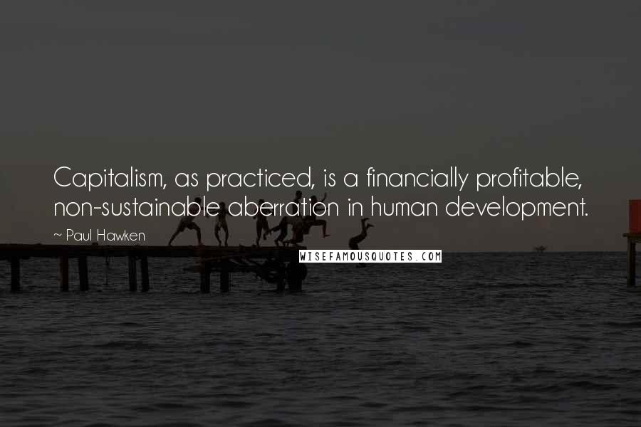 Paul Hawken Quotes: Capitalism, as practiced, is a financially profitable, non-sustainable aberration in human development.