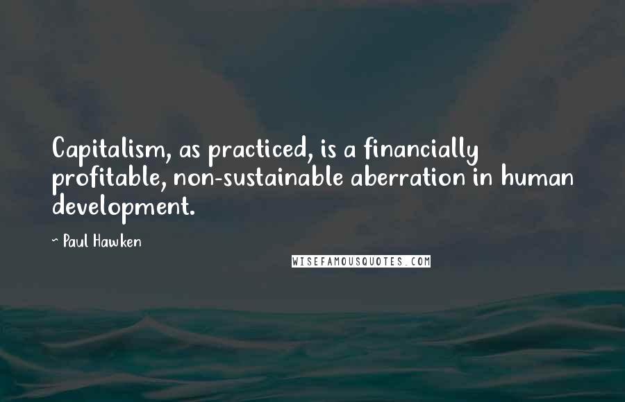 Paul Hawken Quotes: Capitalism, as practiced, is a financially profitable, non-sustainable aberration in human development.