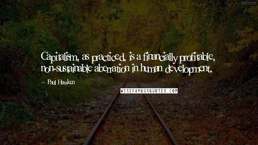 Paul Hawken Quotes: Capitalism, as practiced, is a financially profitable, non-sustainable aberration in human development.