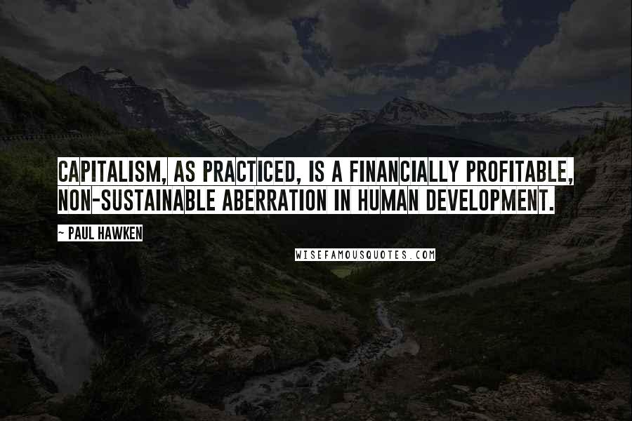 Paul Hawken Quotes: Capitalism, as practiced, is a financially profitable, non-sustainable aberration in human development.