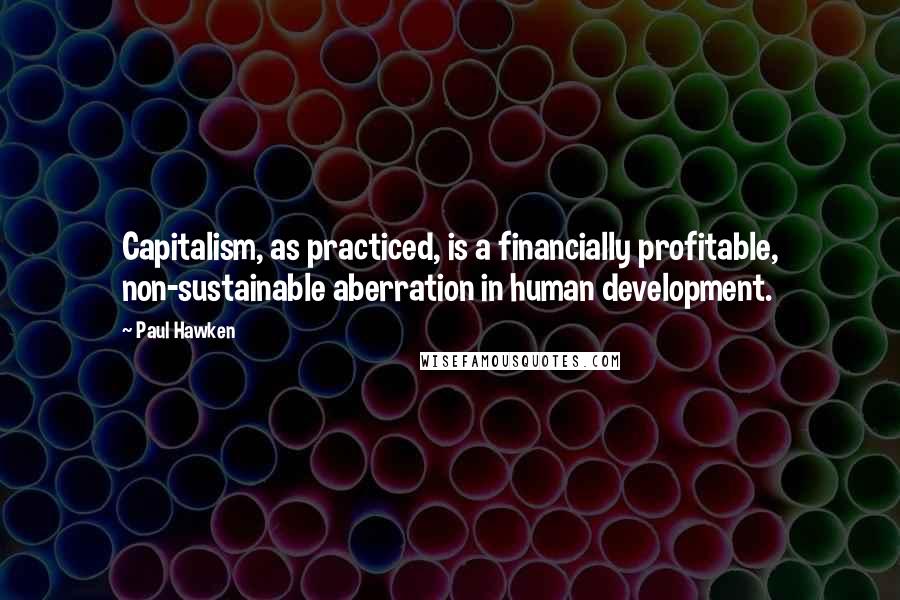 Paul Hawken Quotes: Capitalism, as practiced, is a financially profitable, non-sustainable aberration in human development.