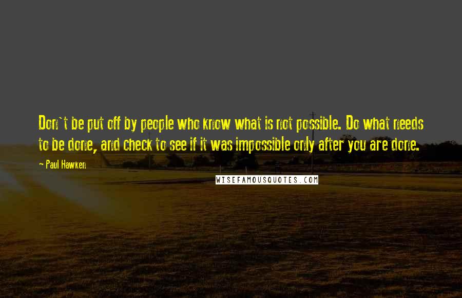 Paul Hawken Quotes: Don't be put off by people who know what is not possible. Do what needs to be done, and check to see if it was impossible only after you are done.