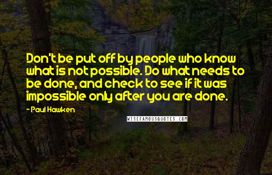 Paul Hawken Quotes: Don't be put off by people who know what is not possible. Do what needs to be done, and check to see if it was impossible only after you are done.