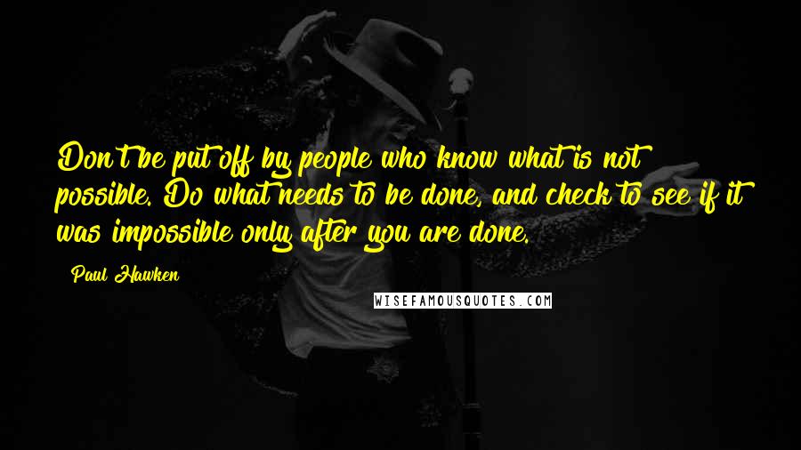 Paul Hawken Quotes: Don't be put off by people who know what is not possible. Do what needs to be done, and check to see if it was impossible only after you are done.