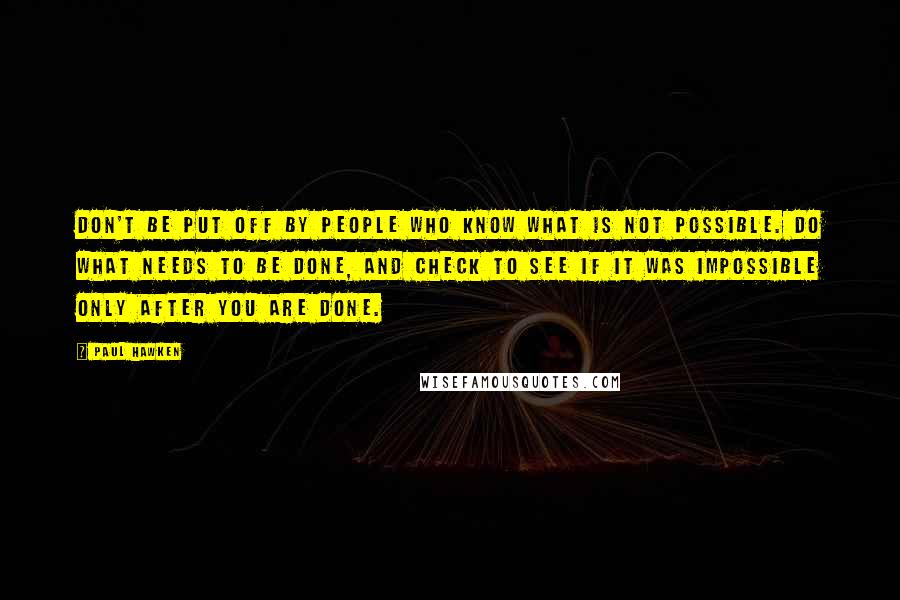 Paul Hawken Quotes: Don't be put off by people who know what is not possible. Do what needs to be done, and check to see if it was impossible only after you are done.