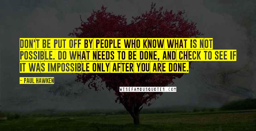 Paul Hawken Quotes: Don't be put off by people who know what is not possible. Do what needs to be done, and check to see if it was impossible only after you are done.