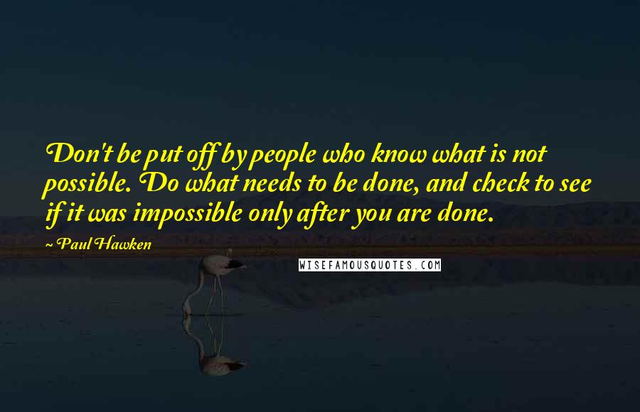 Paul Hawken Quotes: Don't be put off by people who know what is not possible. Do what needs to be done, and check to see if it was impossible only after you are done.