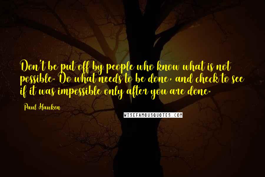 Paul Hawken Quotes: Don't be put off by people who know what is not possible. Do what needs to be done, and check to see if it was impossible only after you are done.