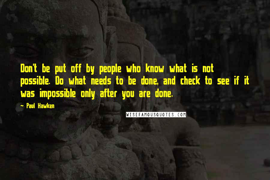 Paul Hawken Quotes: Don't be put off by people who know what is not possible. Do what needs to be done, and check to see if it was impossible only after you are done.