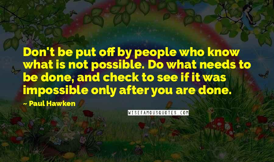 Paul Hawken Quotes: Don't be put off by people who know what is not possible. Do what needs to be done, and check to see if it was impossible only after you are done.