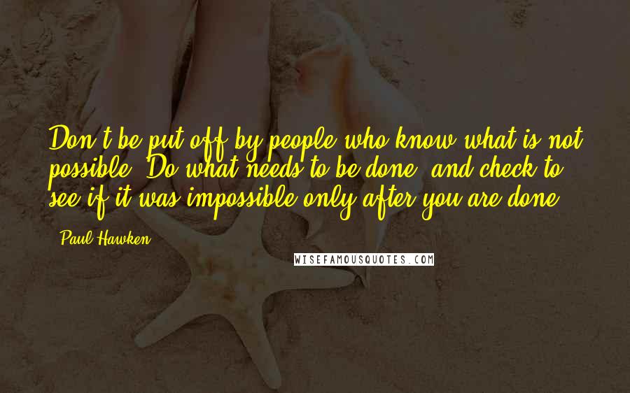 Paul Hawken Quotes: Don't be put off by people who know what is not possible. Do what needs to be done, and check to see if it was impossible only after you are done.