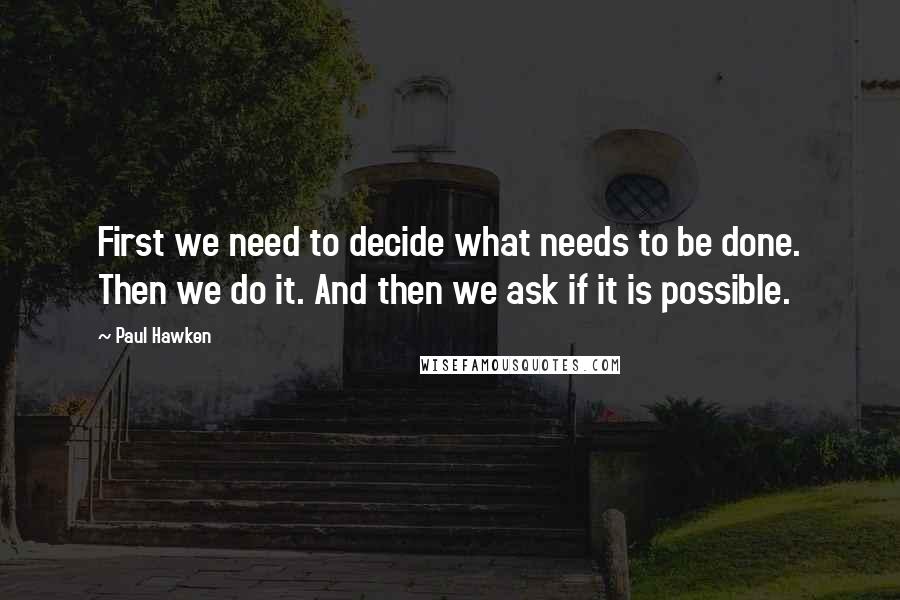 Paul Hawken Quotes: First we need to decide what needs to be done. Then we do it. And then we ask if it is possible.