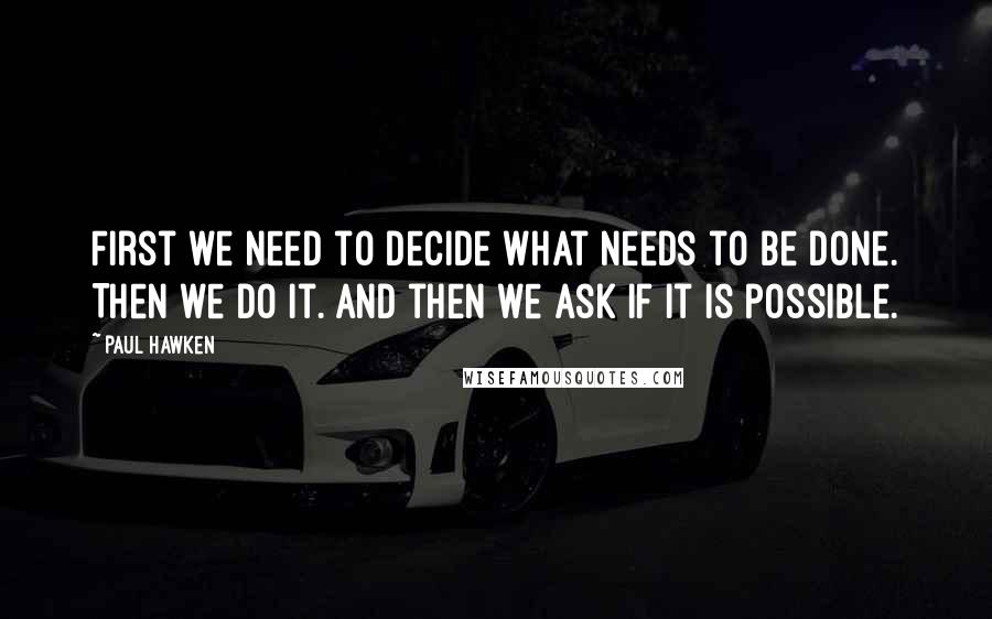 Paul Hawken Quotes: First we need to decide what needs to be done. Then we do it. And then we ask if it is possible.